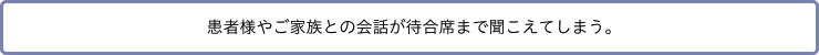 患者様やご家族との会話が待合席まで聞こえてしまう。