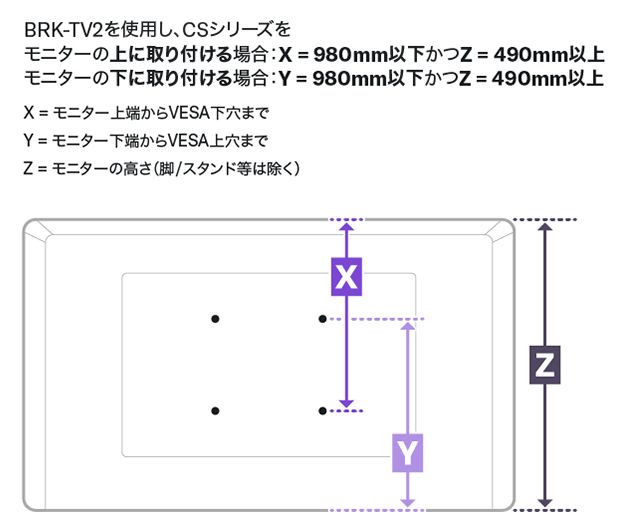 BRK-TV2を使用し、CSシリーズをモニターの上に取り付ける場合：X=980mm以下かつZ=490mm以上。モニターの下に取り付ける場合：Y=980mm以下かつZ=490mm以上。Z=モニター上端からVESA下穴まで。Y=モニター下端からVESA上穴まで。Z=モニターの高さ（脚/スタンド等は除く）。